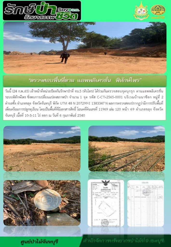 วันที่ 24 กุมภาพันธ์ 2565 เจ้าหน้าที่หน่วยป้องกันรักษาป่าที่ จบ.5 (ทับไทร) ได้ร่วมกันตรวจสอบจุดบุกรุก ตามแอพพลิเคชั่นระบบพิทักษ์ไพร ซึ่งพบการเปลี่ยนแปลงสภาพป่า จำนวน 1 จุด รหัส C-CTI-2565-0001 บริเวณบ้านนาช๊อก หมู่ที่ 2 ตำบลซึ้ง อำเภอขลุง จังหวัดจันทบุรี พิกัด UTM 48 N 207299 E 1383347 N ผลการตรวจสอบปรากฎว่ามีการปรับพื้นที่เพื่อเตรียมการปลูกทุเรียน โดยเป็นพื้นที่ที่มีเอกสารสิทธิ์ โฉนดที่ดินเลขที่ 111969 เล่ม 120 หน้า 69 อำเภอขลุง จังหวัดจันทบรุี เนื้อที่ 10-3-11 ไร่