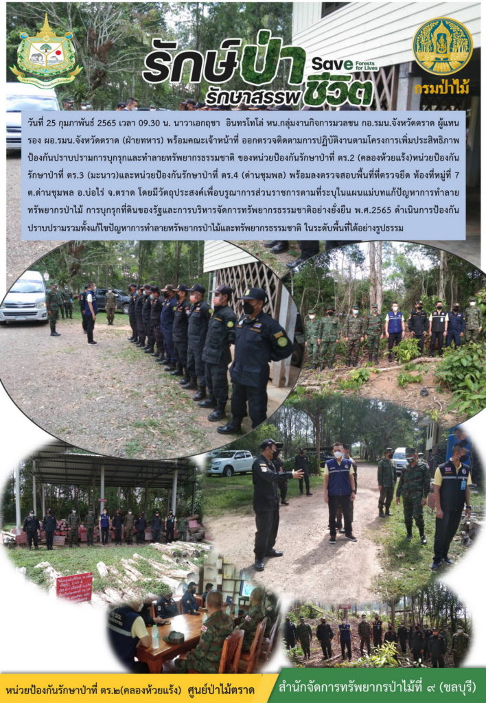 วันที่ 25 กุมภาพันธ์ 2565 เวลา 09.30 น. นาวาเอกฤชา อินทรโทโล่ หัวหน้ากลุ่มงานกิจการมวลชน กอ.รมน.จังหวัดตราด ผู้แทน รองผอ.รมน.จังหวัดตราด (ฝ่ายทหาร) พร้อมคณะเจ้าหน้าที่ออกตรวจติดตามการปฏิบัติงานตามโครงการเพิ่มประสิทธิภาพป้องกันปราบปรามการบุกรุกและทำลายทรัพยากรธรรมชาติ ของหย่วยป้องกันรักษาป่าที่ ตร.2 (คลองห้วยแร้ง) หน่วยป้องกันรักษาป่าที่ ตร.3 (มะนาว) และหน่วยป้องกันรักษาป่าที่ ตร.4 (ด่านชุมพล) พร้อมลงตรวจสอบพื้นที่ที่ตรวจยึด ท้องที่หมู่ที่ 7 ตำบลด่านชุมพล อำเภอบ่อไร่ จังหวัดตราด โดนมีวัตถุประสงค์เพื่อบูรณาการส่วนราชการตามที่ระบุในแผนแม่บทแก้ปัญหาการทำลายทรัพยากรป่าไม้ การบุกรุกที่ดินของรัฐและการบริหารจัดการทรัพยากรธรรมชาติอย่างยั่งยืน พ.ศ. 2565 ดำเนินการป้องกันปราบปรามรวมทั้งแก้ไขปัญหาการทำลายทรัพยากรป่าไม้และทรัพยากรธรรมชาติ ในระดับพื้นที่ได้อย่างรูปธรรม