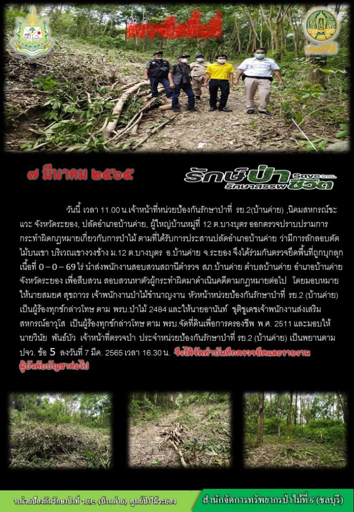 วันที่ 7 มีนาคม 2565 เวลา 11.00 น. เจ้าหน้าที่หน่วยป้องกันรักษาป่าที่ รย.2 (บ้านค่าย) นิคมสหการณ์ชะแวะ จังหวัดระยอง ปลัดอำเภอบ้านค่าย ผู้ใหญ่บ้านหมู่ที่ 12 ตำบลบางบุตร ออกตรวจปราบปรามการกระทำผิดกฎหมายว่าด้วยการป่าไม้ ตามที่ได้รับการประสานปลัดอำเภอบ้านค่าย ว่ามีการลักรอบตัดไม้บนเขา บริเวณเขาวงช้าง หมู่ที่ 12 ตำบลบางบุตร อำเภอบ้านค่าย จังหวัดระยอง จึงได้ร่วมกันตรวจยึดพื้นที่ถูกบุกรุก เนื้อที่ 0-0-69 ไร่ นำส่งพนักงานสอบสวนสถานีตำรวจ สภ.บ้านค่าย ตำบลบ้านค่าย อำเภอบ้านค่าย จังหวัดระยอง เพื่อสืบสานสอบสวนหาตัวผู้กระทำผิดมาดำเนินคดีตามกฎหมายต่อไป โดยมอบหมายให้นายสมยศ สุขถาวร เจ้าพนักงานป่าไมม้ชำนาญงาน หัวหน้าหน่วยป้องกันรักษาป่าที่ รย.2 (บ้านค่าย) เป็นผู้น้องทุกข์กล่าวโทษ ตาม พรบ.ป่าไม้ 2484 และให้นายอานันท์ ชุติชูเดช เจ้าพนักงานส่งเสริมสหการณ์อาวุโส เป็นผู้ร้องทุกข์กล่าวโทษ ตาม พรบ.จัดที่ดินเพื่อการครองชีพ พ.ศ. 2511 และมอบให้นายวินัย พันธ์บัว เจ้าหน้าที่ตรวจป่า ประจำหน่วยป้องกันรักษาป่าที่ รย.2 (บ้านค่าย) เป็นพยานตาม ปจว. ข้อ 5 ลงวันที่ 7 มีนาคม 2565 เวลา 16.30 น.