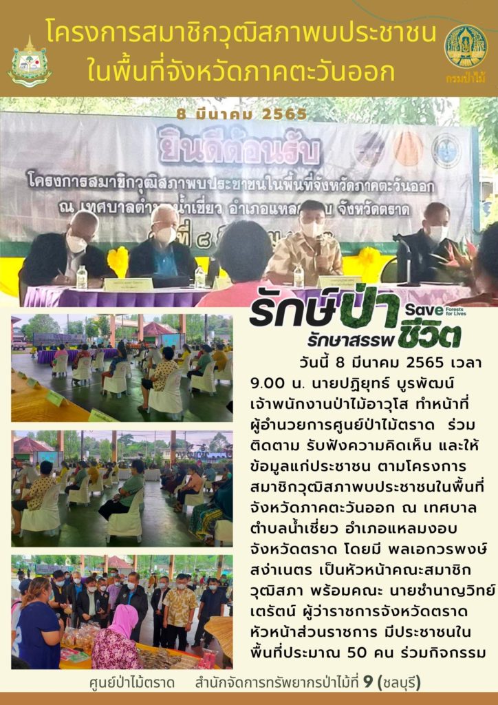วันที่ 8 มีนาคม 2565 เวลา 09.00 น. นายปฏิยุทธ์ บูรพัฒน์ เจ้าพนักงานป่าไม้อาวุโส ทำหน้าที่ผู้อำนวยการศูนย์ป่าไม้ตราด ร่วมติดตามรับฟังความคิดเห็นและให้ข้อมูลแก่ประชาชน ตามโครงการสมาชิกวุฒิสภาพบประชาชนในพื้นที่จังหวัดภาคตะวันออก ณ เทศบาลตำบลน้ำเชี่ยว อำเภอแหลมงอบ จังหวัดตราด โดยมีพลเอกวรพงษ์ สง่าเนตร เป็นหัวหน้าคณะสมาชิกวุฒิสภา พร้อมคณะ มีนายชำนาญวิทย์ เตรัตน์ ผู้ว่าราชการจังหวัดตราด หัวหน้าส่วนราชการ มีประชาชนในพื้นที่ประมาณ 50 คน ร่วมกิจกรรม