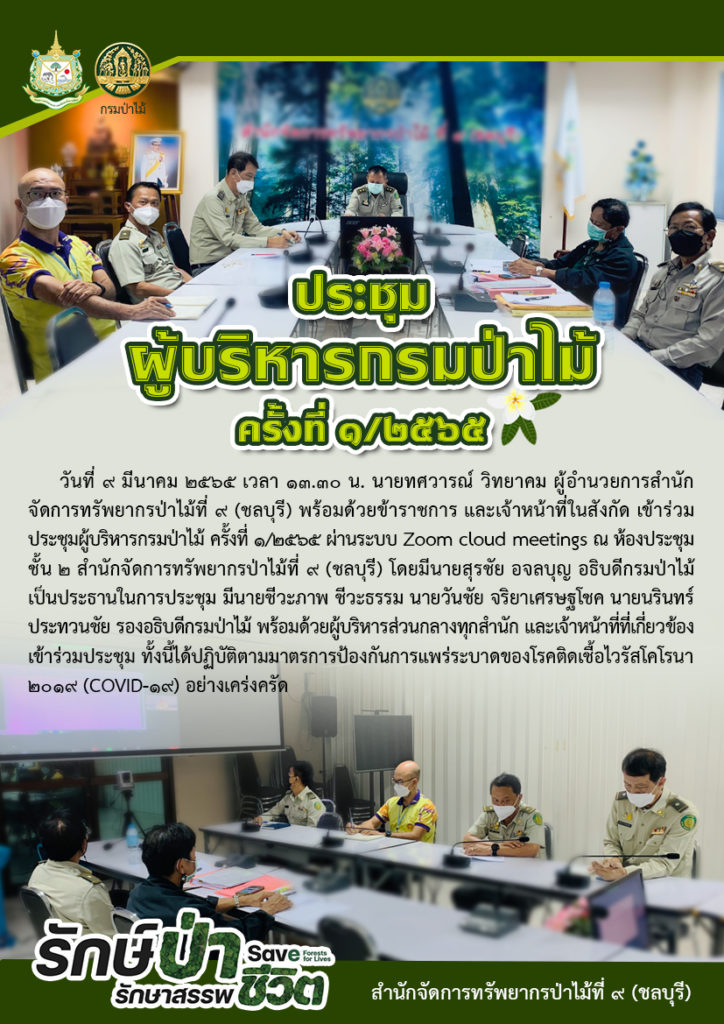 วันที่ 9 มีนาคม 2565 เวลา 13.30 น. นายทศวารณ์ วิทยาคม ผู้อำนวยการสำนักจัดการทรัพยากรป่าไม้ที่ ๙ (ชลบุรี) พร้อมด้วยข้าราชการ และเจ้าหน้าที่ในสังกัด เข้าร่วมประชุมผู้บริหารกรมป่าไม้ ครั้งที่ 1/2565 ผ่านระบบ Zoom cloud meetings ณ ห้องประชุม ชั้น 2 สำนักจัดการทรัพยากรป่าไม้ที่ 9 (ชลบุรี) โดยมีนายสุรชัย อจลบุญ อธิบดีกรมป่าไม้เป็นประธานในการประชุม มีนายชีวะภาพ ชีวะธรรม นายวันชัย จริยาเศรษฐโชค นายนรินทร์ ประทวนชัย รองอธิบดีกรมป่าไม้ พร้อมด้วยผู้บริหารส่วนกลางทุกสำนัก และเจ้าหน้าที่ที่เกี่ยวข้องเข้าร่วมประชุม ทั้งนี้ได้ปฏิบัติตามมาตรการป้องกันการแพร่ระบาดของโรคติดเชื้อไวรัสโคโรนา 2019 (COVID-19) อย่างเคร่งครัด