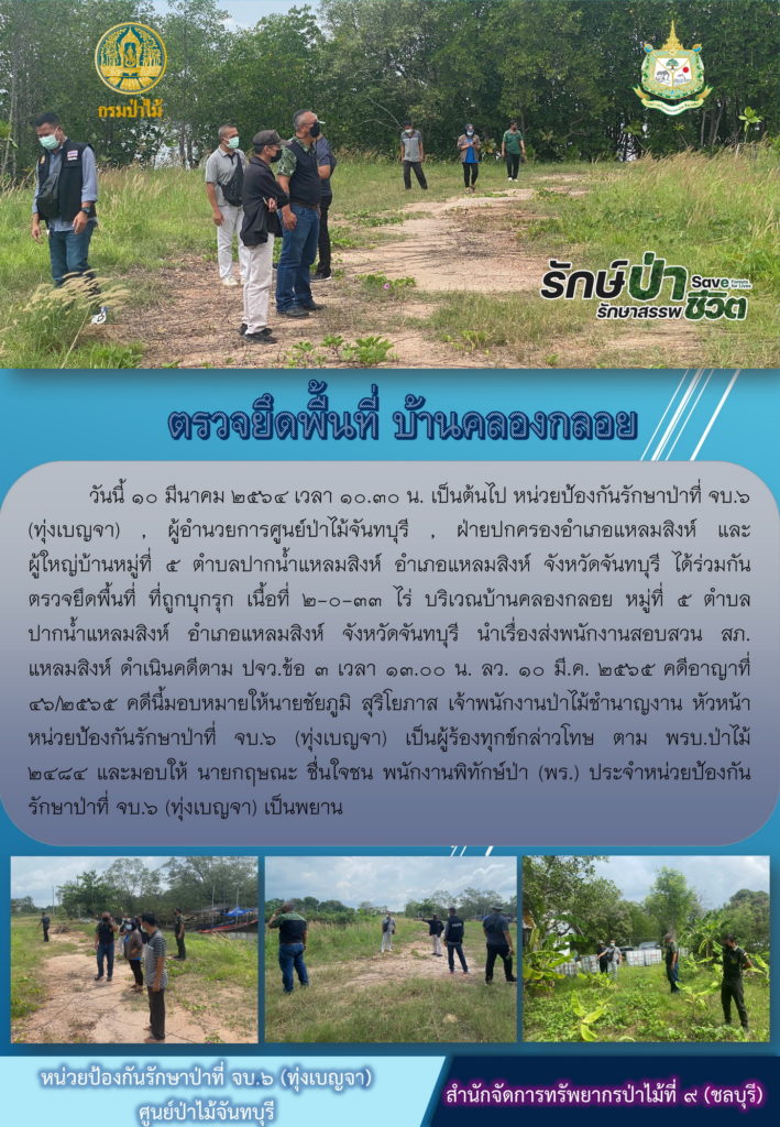 วันที่ 10 มีนาคม 2565 เวลา 10.30 น. หน่วยป้องกันรักษาป่าที่ จบ.6 (ทุ่งเบญจา) ผู้อำนวยการศูนย์ป่าไม้จันทบุรี ฝ่ายปกครองอำเภอแหลมสิงห์ และผู้ใหญ่บ้านหมู่ที่ 5 ตำบลปากน้ำแหลมสิงห์ อำเภอแหลมสิงห์ จังหวัดจันทบุรี ได้ร่วมกันตรวจยึดพื้นที่ที่ถูกบุกรุก เนื้อที่ 2-0-33 ไร่ บริเวณบ้านคลองกลอย หมู่ที่ 5 ตำบลปากน้ำแหลมสิงห์ อำเภอแหลมสิงห์ จังหวัดจันทุบรี นำเรื่องส่งพนักงานสอบสวน สภ.แหลมสิงห์ด ดำเนินคดีตาม ปจว.ข้อ 3 เวลา 13.00 น. ลงวันที่ 10 มีนาคม 2565 คดีอาญาที่ 46/2565 คดีนี้มอบหมายให้นายชัยภูมิ สุริโยภาส เจ้าพนักงานป่าไม้ชำนาญงาน หัวหน้าหน่วยป้องกันรักษาป่าที่ จบ.6 (ทุ่งเบญจา) เป็นผู้ร้องทุกข์กล่าวโทษ ตาม พรบ.ป่าไม้ 2484 และมอบให้นายกฤษณะ ชื่นใจชน พนักงานพิทักษ์ป่า (พร.) ประจำหน่วยป้องกันรักษาป่าที่ จบ.6 (ทุ่งเบญจา) เป็นพยาน