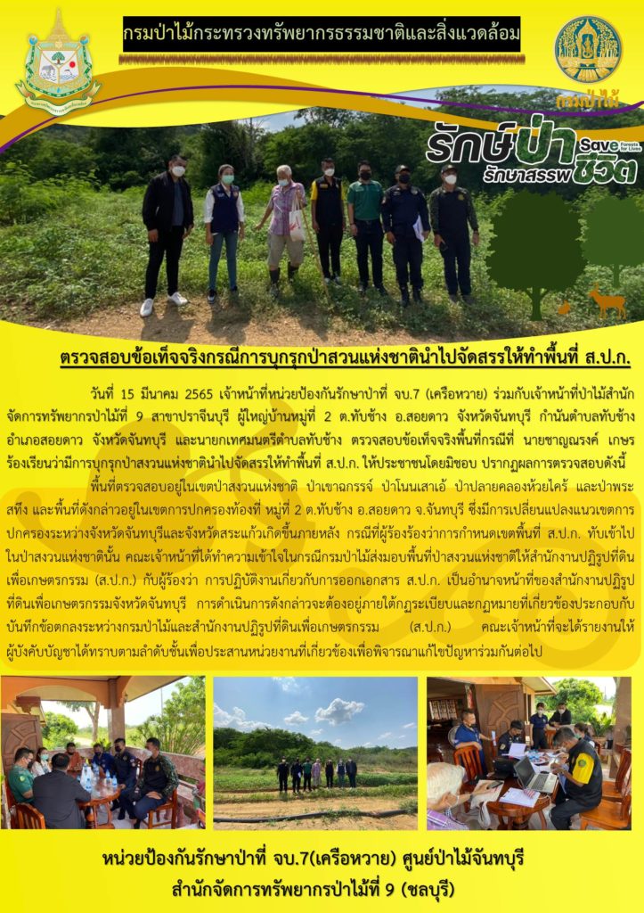 วันที่ 15 มีนาคม 2565 เจ้าหน้าที่หน่วยป้องกันรักษาป่าที่ จบ.7 (เครือหวาย) ร่วมกับเจ้าหน้าที่ป่าไม้สำนักจัดการทรัพยากรป่าไม้ที่ 9 สาขาปราจีนบุรี ผู้ใหญ่บ้านหมู่ที่ 2 ตำบลทับช้าง อำเภอสอยดาว จังหวัดจันทบุรี กำนันตำบลทับช้าง อำเภอสอยดาว จังหวัดจันทบุรี และนายกเทศบาลตำบลทับช้าง ตรวจสอบข้อเท็จจริงพื้นที่กรณีที่ นายชาญณรงค์ เกษร ร้องเรียนว่ามีการบุกรุกป่าสงวนแห่งชาตินำไปจัดสรรให้ทำพื้นที่ ส.ป.ก. ให้ประชาชนโดยมิชอบ จากการตรวจสอบพื้นที่ดัวกล่าวอยู่ในเขตป่าสงวนแห่งชาติป่าเขาฉกรรจ์ ป่าโนนเสาเอ้ ป่าปลายคลองห้วยไคร้ และป่าพระสทึง ซึ่งอยู่ในเขตการปกครองท้องที่ หมู่ที่ 2 ตำบลทับช้าง อำเภอสอยดาว จังหวัดจันทบุรี โดยมีการเปลี่ยนแปลงแนวเขตการปกครองระหว่างจังหวัดจันทบุรีและจังหวัดสระแก้ว ซึ่งเกิดขึ้นภายหลังกรณีที่ผู้ร้องว่าการกำหนดเขตพื้นที่ ส.ป.ก. ทับเข้าไปในป่าสงวนแห่งชาตินั้น คณะเจ้าหน้าที่ได้ทำความเข้าใจในกรณีกรมป่าไม้ส่งมอบพื้นที่ป่าสงวนแห่งชาติให้สำนักงานปฏิรูปที่ดินเพื่อเกษตรกรรม (ส.ป.ก.) กับผู้ร้องว่า การปฏิบัติงานเกี่ยวกับการออกเอกสาร ส.ป.ก. เป็นอำนาจหน้าที่ของสำนักงานปฏิรูปที่ดินเพื่อเกษตรกรรมจังหวัดจันทบุรี การดำเนินการดังกล่าวจะต้องอยู่ภายใต้กฎระเบียบและกฏหมายที่เกี่ยวข้องประกอบกับบันทึกข้อตกลงระหว่างกรมป่าไม้และสำนักงานปฏิรูปที่ดินเพื่อเกษตรกรรม (ส.ป.ก) คณะเจ้าหน้าที่ได้รายงานให้ผู้บังคับบัญชาทราบตามลำดับชั้นเพื่อประสานหน่วยงานที่เกี่ยวข้อง เพื่อพิจารณาแก้ไขปัญหาร่วมกันนต่อไป