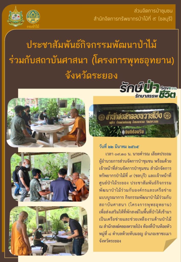 วันที่ 22 มีนาคม 2565 เวลา 09.30 น. นายคำรณ เลียดประถม ผู้อำนวยการส่วนจัดการป่าชุมชน พร้อมด้วยเจ้าหน้าที่ส่วนจัดการป่าชุมชน สำนักจัดการทรัพยากรป่าไม้ที่ 9 (ชลบุรี) และเจ้าหน้าที่ศูนย์ป่าไม้ระยอง ประชาสัมพันธ์กิจกรรมพัฒนาป่าไม้ร่วมกับองค์กรและเครือข่ายแบบบูรณาการ กิจกรรมพัฒนาป่าไม้ร่วมกับสถาบันศาสนา (โครงการพุทธอุทยาน) เพื่อส่งเสริมให้ที่พังสงฆ์ในพื้นที่ป่าได้เข้ามาเป็นเครือข่ายและช่วยเหลืองานด้านป่าไม้ ณ สำนักสงฆ์คลองหวายโป่ง ท้องที่บ้านห้อยหัว หมู่ที่ 8 ตำบลห้วยทับมอญ อำเภอเขาชะเมา จังหวัดระยอง