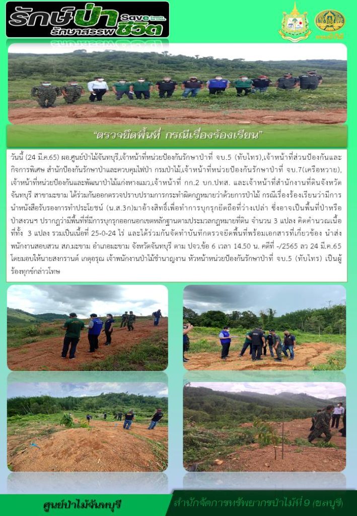 วันที่ 24 มีนาคม 2565 ผู้อำนวยการศูนย์ป่าไม้จันทบุรี เจ้าหน้าที่หน่วยป้องกันรักษาป่าที่ จบ.5 (ทับไทร) เจ้าหน้าที่ส่วนป้องกันและกิจการพิเศษ สำนักป้องกันรักษาป่าและควบคุมไฟป่า กรมป่าไม้ เจ้าหน้าที่หน่วยป้องกันรักษาป่าที่ จบ.7 (เครือหวาย) เจ้าหน้าที่หน่วยป้องกันและพัฒนาป่าไม้แก่งหางแมว เจ้าหน้าที่ กก.2 บก. ปทส. และเจ้าหน้าที่สำนักงานที่ดินจังหวัดจันทบุรี สาขามะขาม ได้ร่วมกันออกตรวจปราบปรามการกระทำผิดกฎหมายว่าด้วยการป่าไม้ กรณีเรื่องร้องเรียนว่ามีการนำหนังสือรับรองการทำประโยชน์ (น.ส.3ก) มาอ้างสิทธิ์เพื่อทำการบุกรุกยึดถือที่ว่างเปล่า ซึ่งอาจเป็นพื้นที่ป่าหรือป่าสงวนฯ ปรากฎว่ามีพื้นที่ที่มีการบุกรุกออกนอกเขตหลักฐานตามประมวลกฎหมายที่ดิน จำนวน 3 แปลง คิดคำนวณเนื้อที่ทั้ง 3 แปลง รวมเป็นเนื้อที่ 25-0-24 ไร่ และได้ร่วมกันจัดทำบันทึกตรวจยึดพื้นที่พร้อมเอกสารที่เกี่ยวข้อง นำส่งพนักงานสอบสวน สภ.มะขาม อำเภอมะขาม จังหวัดจันทบุรี ตาม ปจว.ข้อ 6 เวลา 14.50 น. คดีที่ -/2565 ลงวันที่ 24 มีนาคม 2565 โดยมอบให้นายสงกรานต์ เกตุอรุณ เจ้าพนักงานป่าไม้ชำนาญงาน หัวหน้าหน่วยป้องกันรักษาป่าที่ จบ.5 (ทับไทร) เป็นผู้ร้องทุกข์กล่าวโทษ