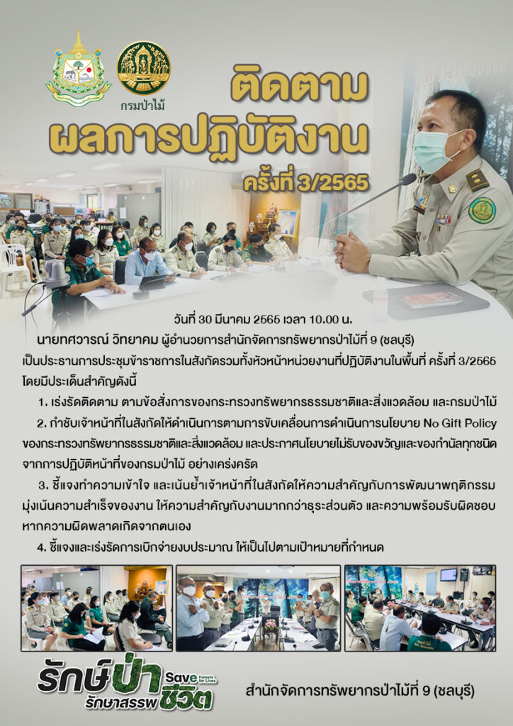 วันที่ 30 มีนาคม 2565 เวลา 10.00 น. นายทศวารณ์ วิทยาคม ผู้อำนวยการสำนักจัดการทรัพยากรป่าไม้ที่ 9 (ชลบุรี) เป็นประธานการประชุมข้าราชการในสังกัดรวมทั้งหัวหน้าหน่วยงานที่ปฏิบัติงานในพื้นที่ ครั้งที่ 3/2565 โดยมีประเด็นสำคัญดังนี้ 1. เร่งรัดติดตาม ตามข้อสั่งการของกระทรวงทรัพยากรธรรมชาติและสิ่งแวดล้อม และกรมป่าไม้ 2. กำชับเจ้าหน้าที่ในสังกัดให้ดำเนินการตามการขับเคลื่อนการดำเนินการนโยบาย No Gift Policy ของกระทรวงทรัพยากรธรรมชาติและสิ่งแวดล้อม และประกาศนโยบายไม่รับของขวัญและของกำนัลทุกชนิดจากการปฏิบัติหน้าที่ของกรมป่าไม้ อย่างเคร่งครัด 3. ชี้แจงทำความเข้าใจ และเน้นย้ำเจ้าหน้าที่ในสังกัดให้ความสำคัญกับการพัฒนาพฤติกรรม มุ่งเน้นความสำเร็จของงาน ให้ความสำคัญกับงานมากกว่าธุระส่วนตัว และความพร้อมรับผิดชอบหากความผิดพลาดเกิดจากตนเอง 4. ชี้แจงและเร่งรัดการเบิกจ่ายงบประมาณ ให้เป็นไปตามเป้าหมายที่กำหนด
