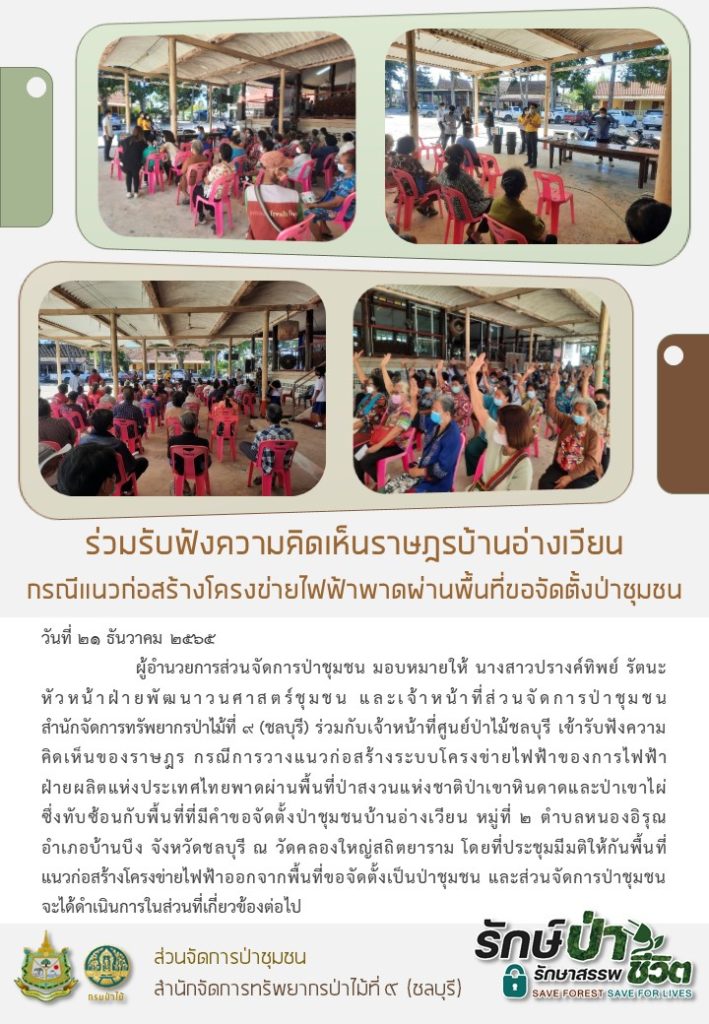 วันที่ 21 ธันวาคม 2565 ผู้อำนวยการส่วนจัดการป่าชุมชน มอบหมายให้นางสาวปรางค์ทิพ รัตนะ หัวหน้าฝ่ายพัฒนาวนศาสตร์ชุมชน และเจ้าหน้าที่ส่วนจัดการป่าชุมชน สำนักจัดการทรัพยากรป่าไม้ที่ 9 (ชลบุรี) ร่วมกับเจ้าหน้าที่ศูนย์ป่าไม้ชลบุรี เข้ารับฟังความคิดเห็นของราษฎร กรณีการวางแนวก่อสร้างระบบโครงข่ายไฟฟ้าของการไฟฟ้าฝ่ายผลิตแห่งแระเทศไทยพาดผ่านพื้นที่ป่าสงวนแห่งชาติป่าเขาหินดาดและป่าเขาไผ่ ซึ่งทับซ้อนกับพื้นที่ที่มีคำขอจัดตั้งป่าชุมชนบ้านอ่างเวียง หมู่ที่ 2 ตำบลหนองอิรุณ อำเภอบ้านบึง จังหวัดชลบุรี ณ วัดคลองใหญ่สถิตยาราม โดยที่ประชุมมีมติให้กับพื้นที่แนวก่อสร้างโครงข่ายไฟฟ้าออกจากพื้นที่ขอจัดตั้งป่าชุมชน และส่วนจัดการป่าชุมชนจะได้ดำเนินการในส่วนที่เกี่ยวข้องต่อไป