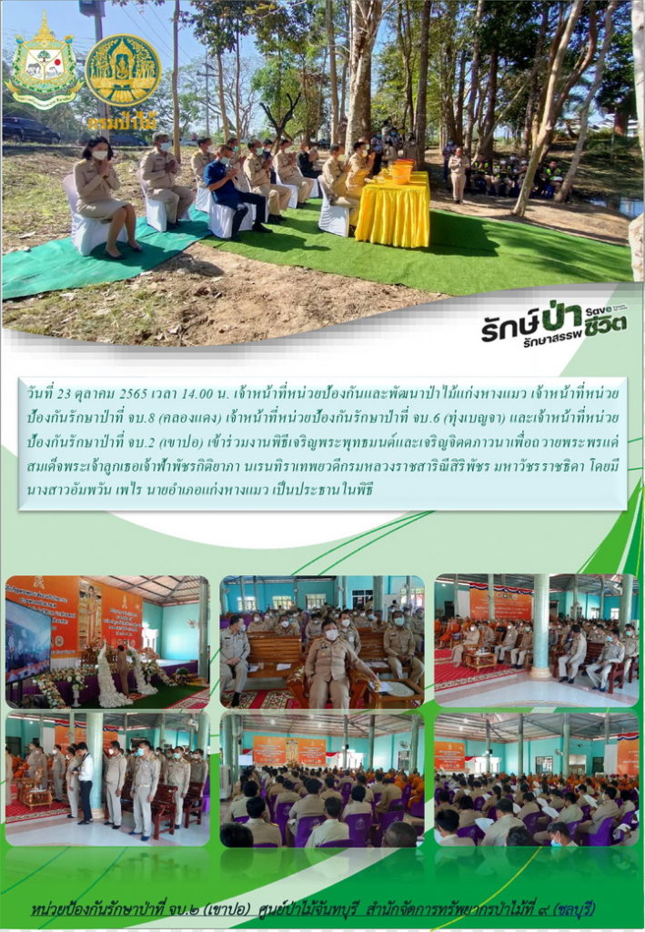 วันที่ 23 ธันวาคม 2565 เวลา 14.00 น. เจ้าหน้าที่หน่วยป้องกันและพัฒนาป่าไม้แก่งหางแมว เจ้าหน้าที่หน่วยป้องกันรักษาป่าที่ จบ.8 (คลองแดง) เจ้าหน้าที่หน่วยป้องกันรักษาป่าที่ จบ.6 (ทุ่งเบญจา) และเจ้าหน้าที่หน่วยป้องกันรักษาป่าที่ จบ.2 (เขาปอ) เข้าร่วมงานพิธีเจริญพระพุทธมนต์และเจริญจิตภาวนาเพื่อถวายพระพรแด่สมเด็จพระเจ้าลูกเธอ เจ้าฟ้าพัชรกิติยาภา นเรทธิราเทพยวดี กรมหลวงราชสาริณีสิริพัชร มหาวัชรราชธิดา โดยมีนางสาวอัมพวัน เพไร นายอำเภอแก่งหางแมว เป็นประธานในพิธี