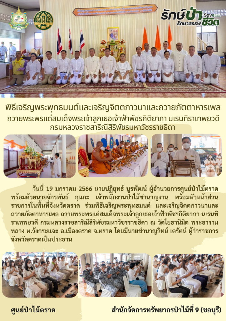 วันที่ 19 มกราคม 2566 นายปฏิยุทธ์ บูรพัฒน์ ผู้อำนวยการศูนย์ป่าไม้ตราด พร้อมด้วยนายจักรพันธ์ กุมภะ เจ้าพนักงานป่าไม้ชำนาญงาน หัวหน้าส่วนราชการในพื้นที่จังหวัดตราด ร่วมพิธีเจริญพระพุทธมนต์ และเจริญจิจจภาวนาและถวายภัตตาหารเพล เพื่อถวายพระพรแด่สมเด็จพระเจ้าลูกเธอเจ้าฟ้าพัชรกิติยาภ่ นเรนทิราเทพยวดี กรมหลวงราชสาริณีสิริพัชร มหราวัชรราชธิดา ณ วัดโยธานิมิต พระอารามหลวง ตำบลวังกระแจะ อำเภอเมือง จังหวัดตราด โดยมีนายชำนาญวิทย์ เตรัตน์ ผู้ว่าราชการจังหวัดตราดเป็นประธาน