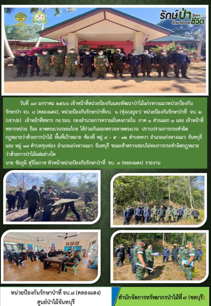 วันที่ 19 มกราคม 2566 เจ้าหน้าที่หน่วยป้องกันและพัฒนาป่าไม้แก่งหางแมว หน่วยป้องกันรักษาป่าที่ จบ.8 (คลองแดง) หน่วยป้องกันรักษาป่าที่ จบ.6 (ทุ่งเบญจา) หน่วยป้องกันรักษาป่าที่ จบ.2 (เขาปอ) เจ้าหน้าที่ทหาร กอ.รมน. กองอำนวยการความมั่นคงภายใน ภาค 1 ส่วนแยก 3 และเจ้าหน้าที่ทหาร ร้อย ลาดตระเวนระยะไกล ได้ร่วมกันออกตรวจลาดตระเวน ปราบปรามการกระทำผิดกฎหมายว่าด้วยการป่าไม้ พื้นที่เป้าหมายท้องที่ หมู่ที่ 4, 5, 12 ตำบลพวา และหมู่ที่ 17 ตำบลขุนซ่อง อำเภอแก่งหางแมว จังหวัดจันทบุรี ขณะเข้าตรวจสอบไม่พบการกระทำผิดกฎหมายว่าด้วยการป่าไม้แต่อย่างใด